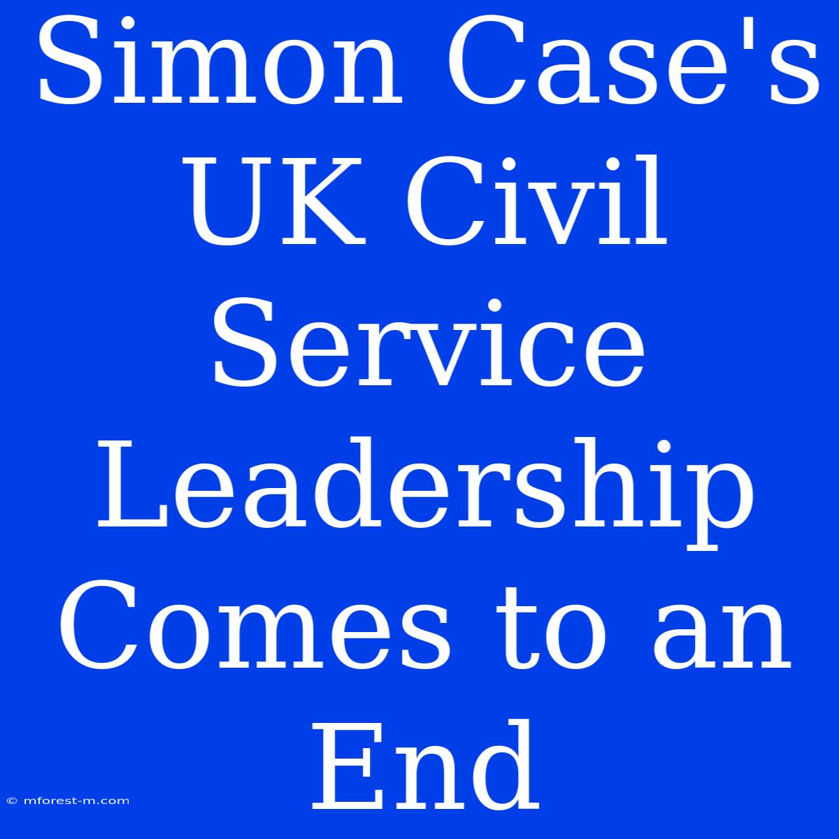 Simon Case's UK Civil Service Leadership Comes To An End